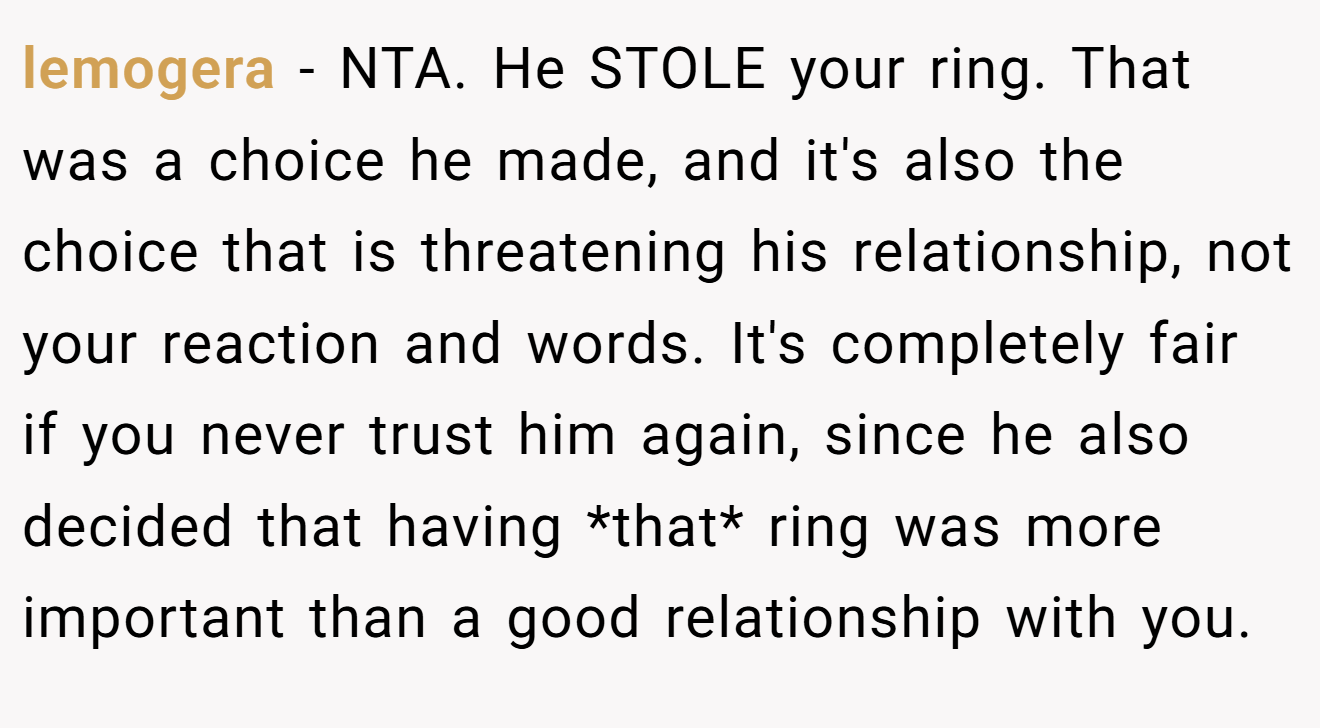 lemogera - NTA. He STOLE your ring. That was a choice he made, and it's also the choice that is threatening his relationship, not your reaction and words. It's completely fair if you never trust him again, since he also decided that having *that* ring was more important than a good relationship with you.