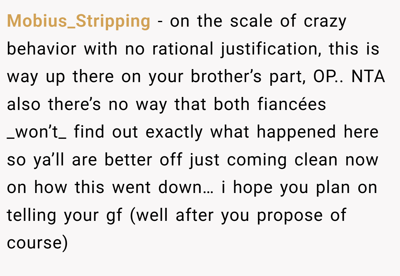 Mobius_Stripping - on the scale of crazy behavior with no rational justification, this is way up there on your brother’s part, OP.. NTA also there’s no way that both fiancées _won’t_ find out exactly what happened here so ya’ll are better off just coming clean now on how this went down… i hope you plan on telling your gf (well after you propose of course)