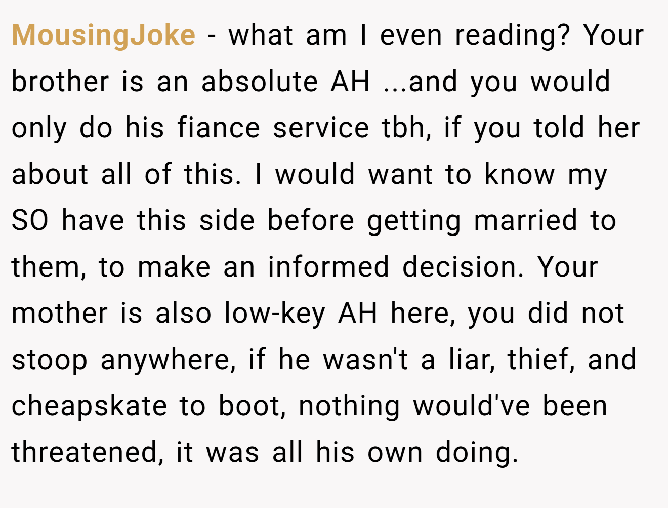 MousingJoke - what am I even reading? Your brother is an absolute AH ...and you would only do his fiance service tbh, if you told her about all of this. I would want to know my SO have this side before getting married to them, to make an informed decision. Your mother is also low-key AH here, you did not stoop anywhere, if he wasn't a liar, thief, and cheapskate to boot, nothing would've been threatened, it was all his own doing.
