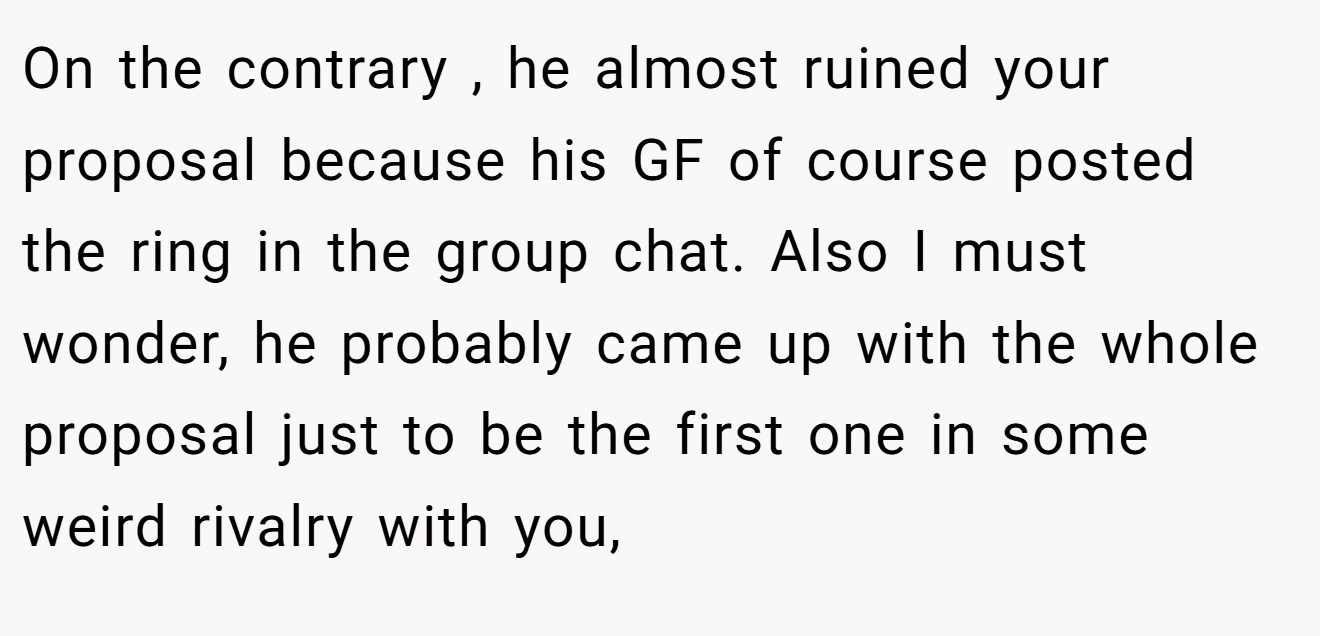 On the contrary , he almost ruined your proposal because his GF of course posted the ring in the group chat. Also I must wonder, he probably came up with the whole proposal just to be the first one in some weird rivalry with you,