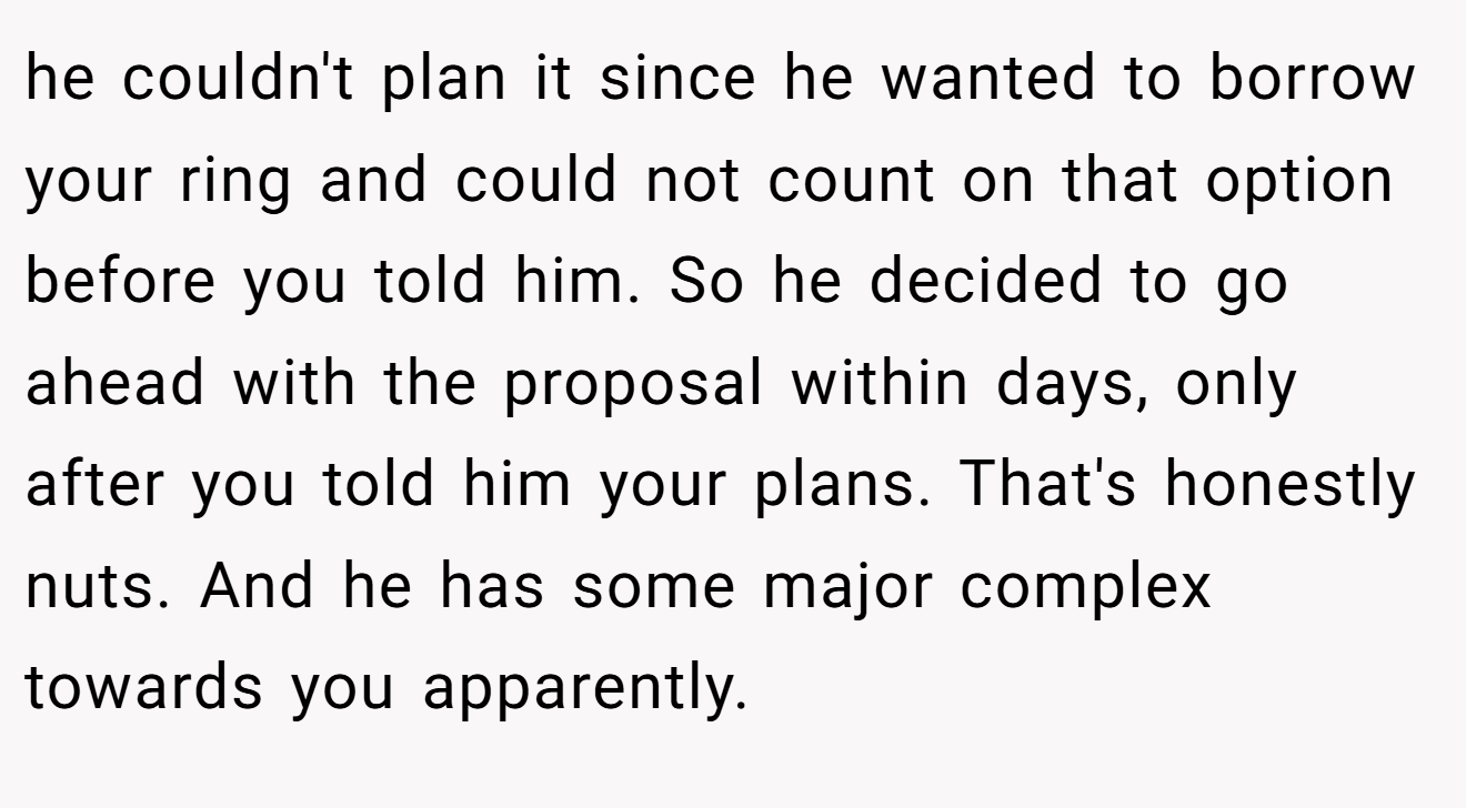 he couldn't plan it since he wanted to borrow your ring and could not count on that option before you told him. So he decided to go ahead with the proposal within days, only after you told him your plans. That's honestly nuts. And he has some major complex towards you apparently.