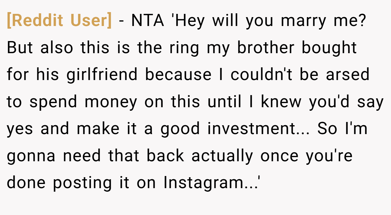 [Reddit User] - NTA 'Hey will you marry me? But also this is the ring my brother bought for his girlfriend because I couldn't be arsed to spend money on this until I knew you'd say yes and make it a good investment... So I'm gonna need that back actually once you're done posting it on Instagram...'