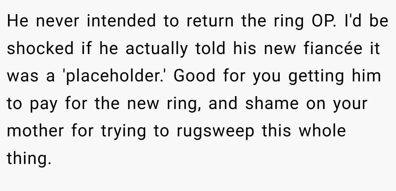 He never intended to return the ring OP. I'd be shocked if he actually told his new fiancée it was a 'placeholder.' Good for you getting him to pay for the new ring, and shame on your mother for trying to rugsweep this whole thing.