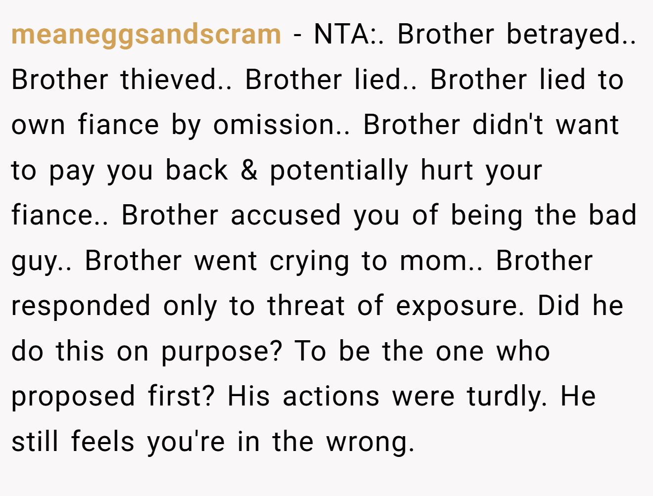 meaneggsandscram - NTA:. Brother betrayed.. Brother thieved.. Brother lied.. Brother lied to own fiance by omission.. Brother didn't want to pay you back & potentially hurt your fiance.. Brother accused you of being the bad guy.. Brother went crying to mom.. Brother responded only to threat of exposure. Did he do this on purpose? To be the one who proposed first? His actions were turdly. He still feels you're in the wrong.