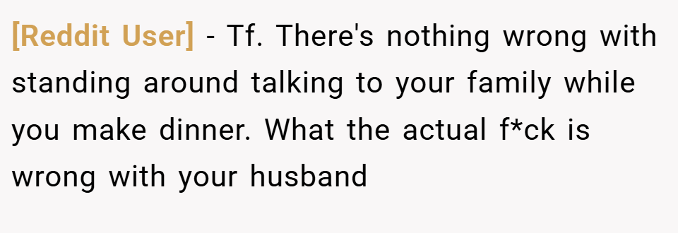 [Reddit User] − Tf. There's nothing wrong with standing around talking to your family while you make dinner. What the actual f*ck is wrong with your husband