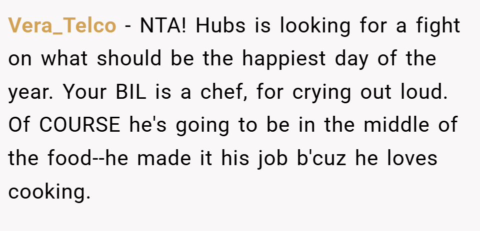 Vera_Telco − NTA! Hubs is looking for a fight on what should be the happiest day of the year. Your BIL is a chef, for crying out loud. Of COURSE he's going to be in the middle of the food--he made it his job b'cuz he loves cooking.