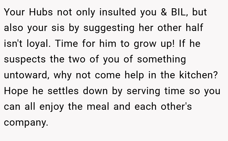 Your Hubs not only insulted you & BIL, but also your sis by suggesting her other half isn't loyal. Time for him to grow up! If he suspects the two of you of something untoward, why not come help in the kitchen? Hope he settles down by serving time so you can all enjoy the meal and each other's company.