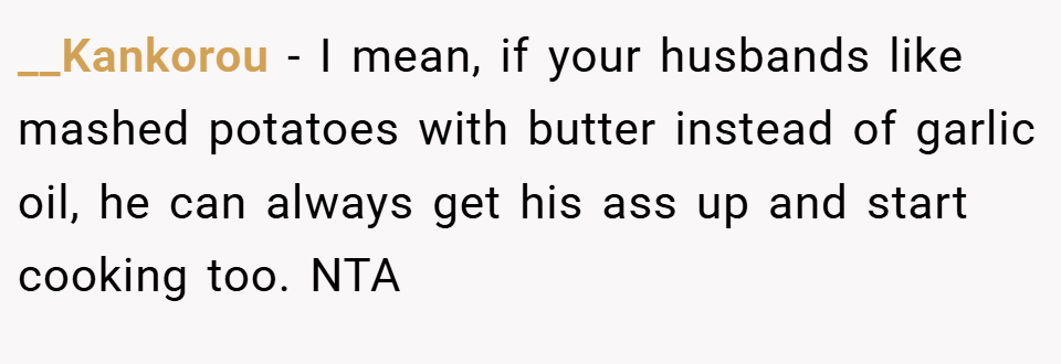 __Kankorou − I mean, if your husbands like mashed potatoes with butter instead of garlic oil, he can always get his ass up and start cooking too. NTA