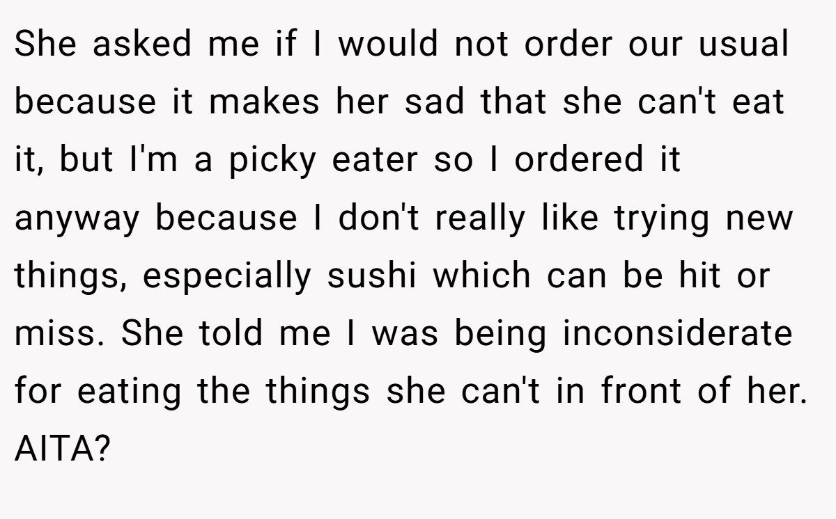 She asked me if I would not order our usual because it makes her sad that she can't eat it, but I'm a picky eater so I ordered it anyway because I don't really like trying new things, especially sushi which can be hit or miss. She told me I was being inconsiderate for eating the things she can't in front of her. AITA?