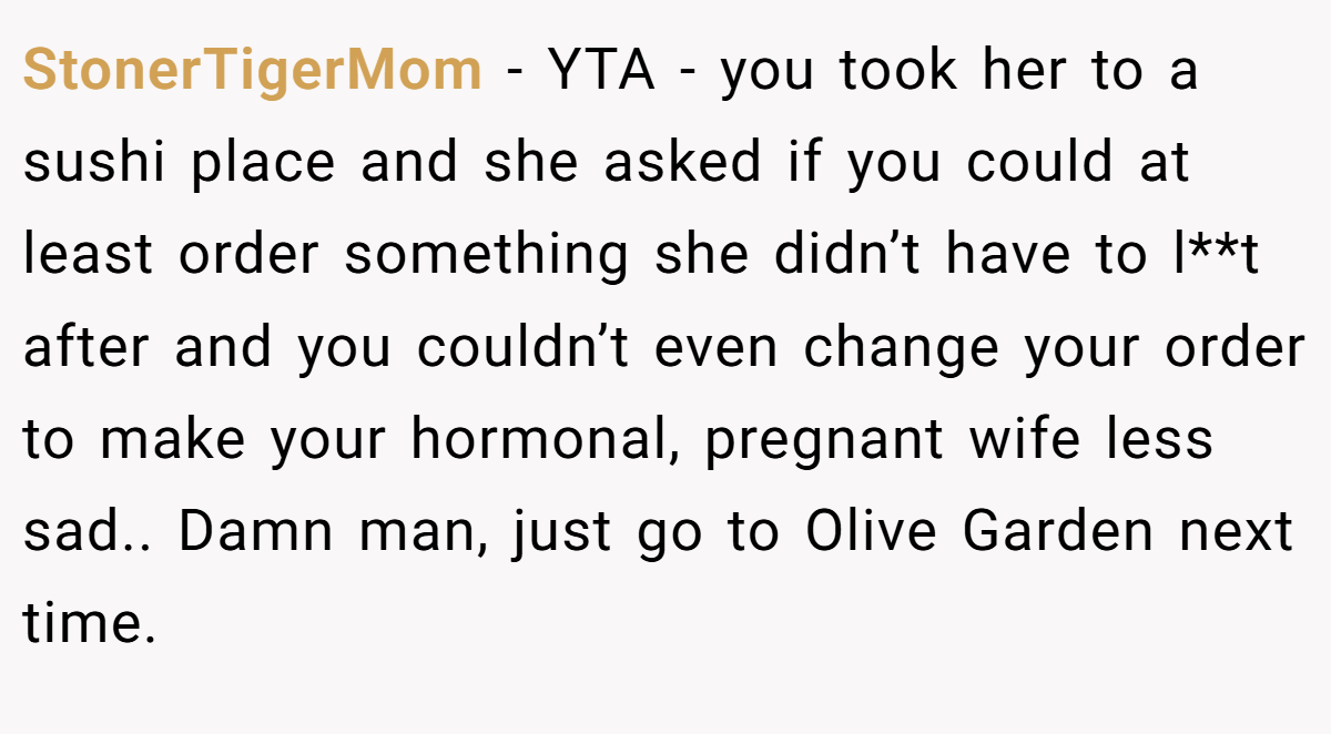 StonerTigerMom − YTA - you took her to a sushi place and she asked if you could at least order something she didn’t have to l**t after and you couldn’t even change your order to make your hormonal, pregnant wife less sad.. Damn man, just go to Olive Garden next time.