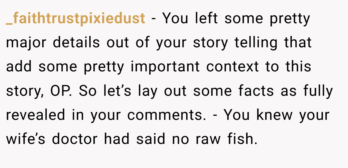 _faithtrustpixiedust − You left some pretty major details out of your story telling that add some pretty important context to this story, OP. So let’s lay out some facts as fully revealed in your comments. - You knew your wife’s doctor had said no raw fish.