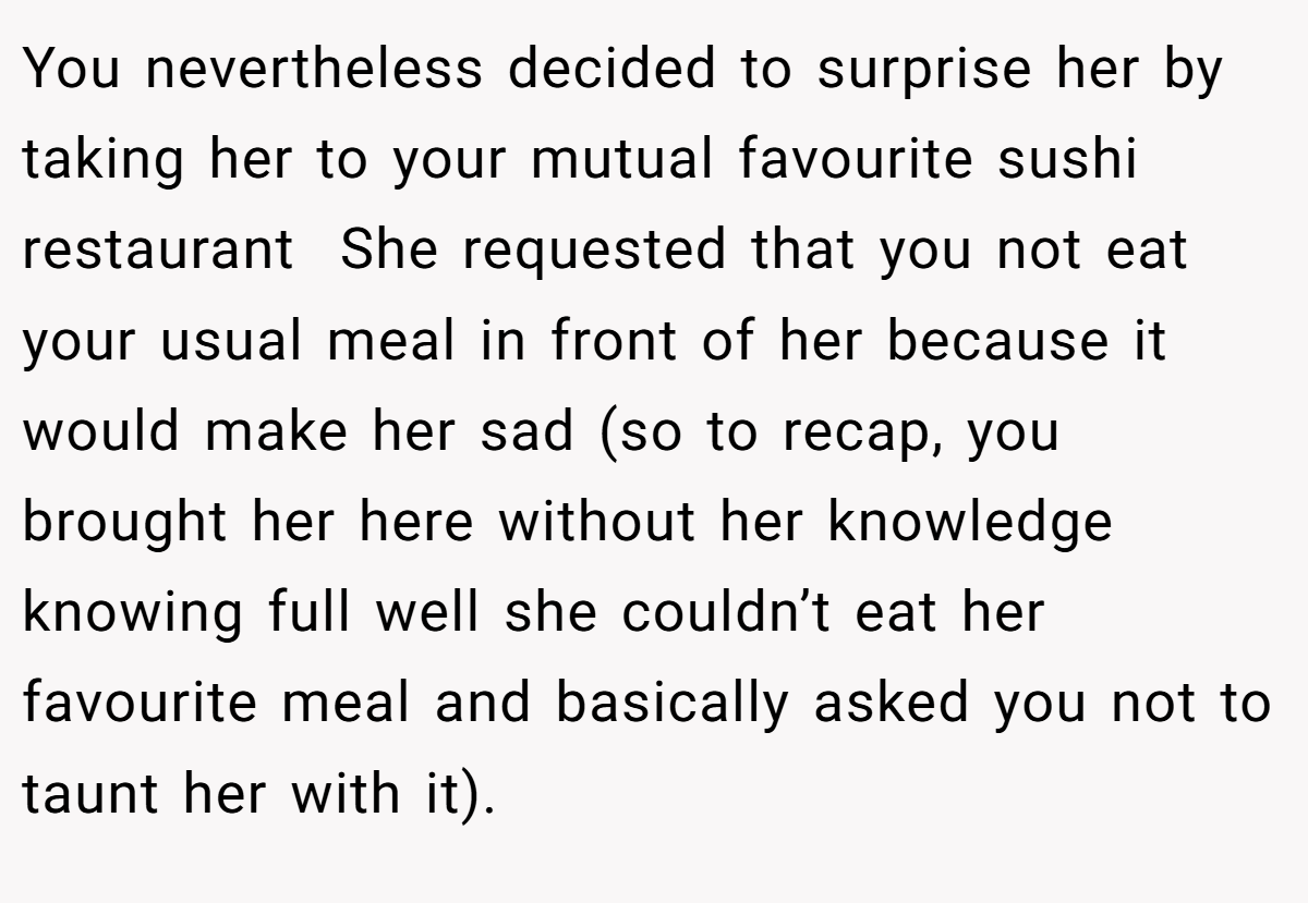 You nevertheless decided to surprise her by taking her to your mutual favourite sushi restaurant  She requested that you not eat your usual meal in front of her because it would make her sad (so to recap, you brought her here without her knowledge knowing full well she couldn’t eat her favourite meal and basically asked you not to taunt her with it).