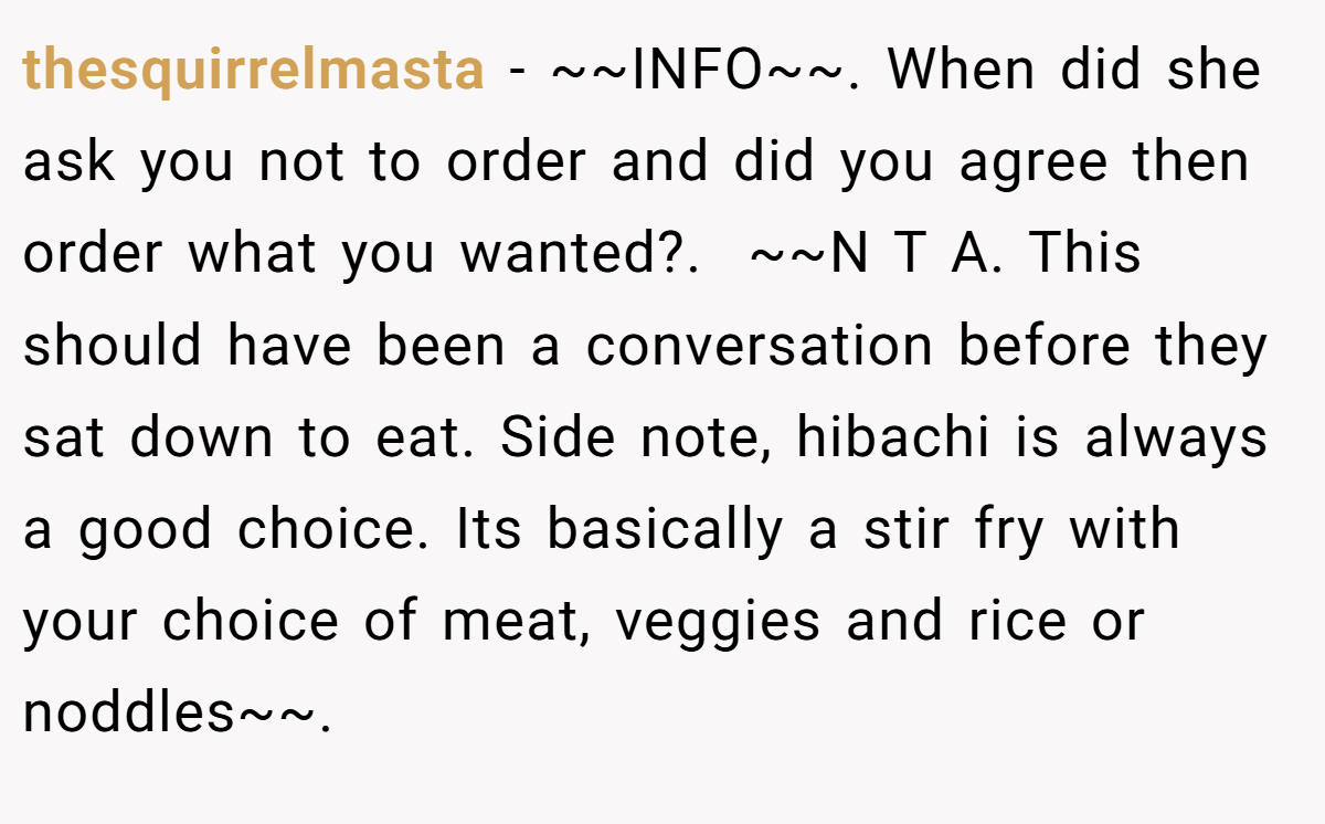 thesquirrelmasta − ~~INFO~~. When did she ask you not to order and did you agree then order what you wanted?. ​ ~~N T A. This should have been a conversation before they sat down to eat. Side note, hibachi is always a good choice. Its basically a stir fry with your choice of meat, veggies and rice or noddles~~. ​