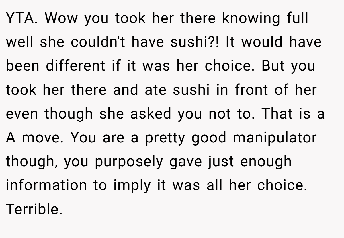 YTA. Wow you took her there knowing full well she couldn't have sushi?! It would have been different if it was her choice. But you took her there and ate sushi in front of her even though she asked you not to. That is a A move. You are a pretty good manipulator though, you purposely gave just enough information to imply it was all her choice. Terrible.