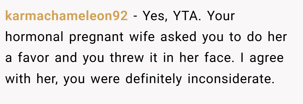 karmachameleon92 − Yes, YTA. Your hormonal pregnant wife asked you to do her a favor and you threw it in her face. I agree with her, you were definitely inconsiderate.