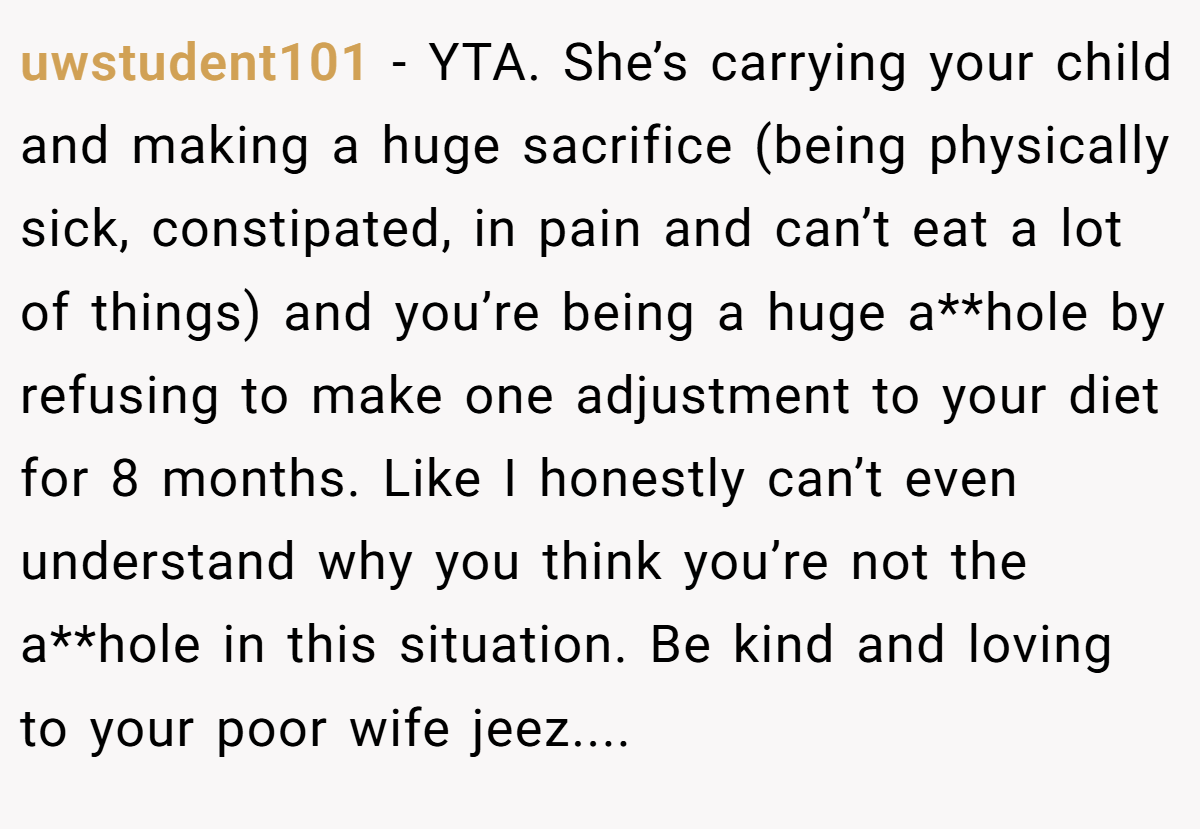 uwstudent101 − YTA. She’s carrying your child and making a huge sacrifice (being physically sick, constipated, in pain and can’t eat a lot of things) and you’re being a huge a**hole by refusing to make one adjustment to your diet for 8 months. Like I honestly can’t even understand why you think you’re not the a**hole in this situation. Be kind and loving to your poor wife jeez....