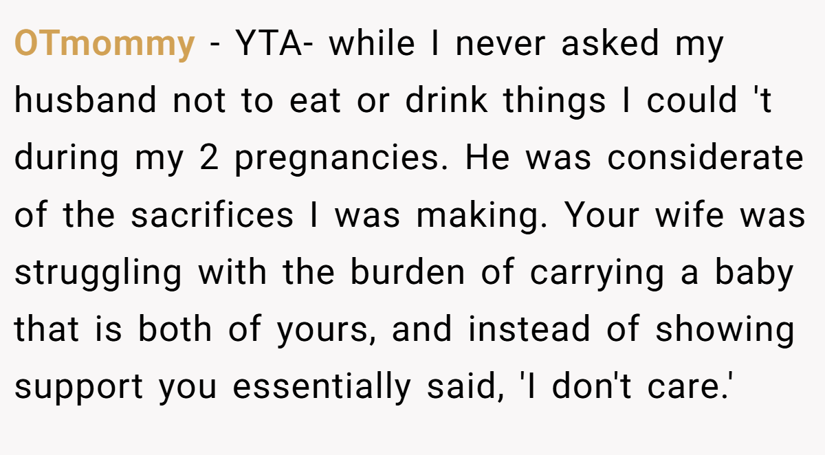 OTmommy − YTA- while I never asked my husband not to eat or drink things I could 't during my 2 pregnancies. He was considerate of the sacrifices I was making. Your wife was struggling with the burden of carrying a baby that is both of yours, and instead of showing support you essentially said, 'I don't care.'