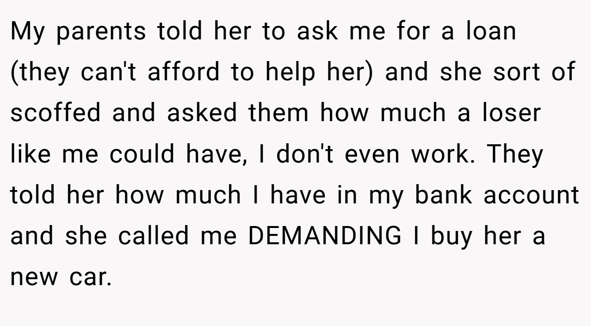 My parents told her to ask me for a loan (they can't afford to help her) and she sort of scoffed and asked them how much a loser like me could have, I don't even work. They told her how much I have in my bank account and she called me DEMANDING I buy her a new car.