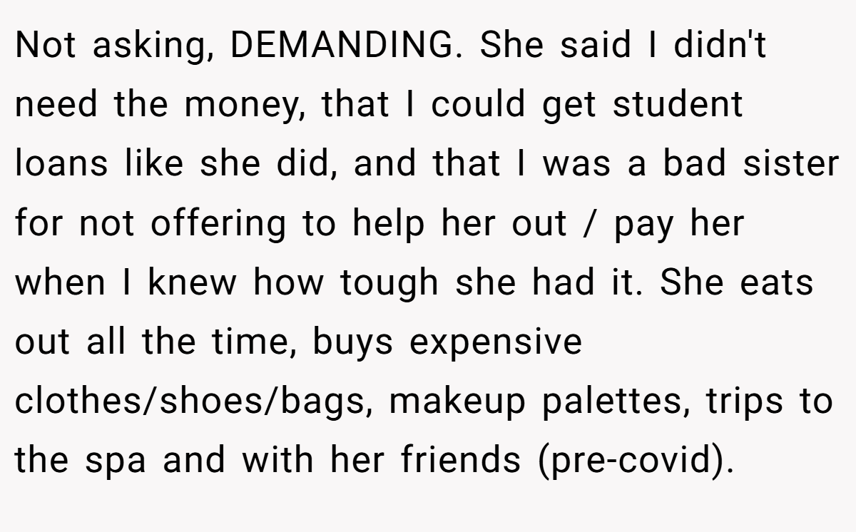Not asking, DEMANDING. She said I didn't need the money, that I could get student loans like she did, and that I was a bad sister for not offering to help her out / pay her when I knew how tough she had it. She eats out all the time, buys expensive clothes/shoes/bags, makeup palettes, trips to the spa and with her friends (pre-covid).