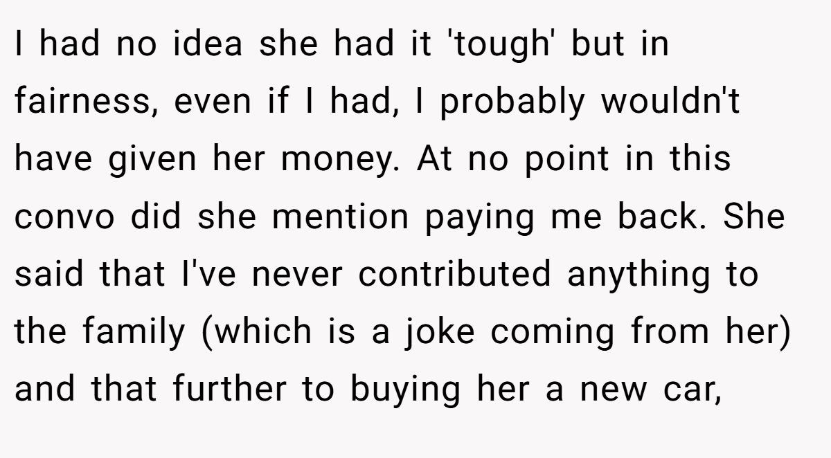 I had no idea she had it 'tough' but in fairness, even if I had, I probably wouldn't have given her money. At no point in this convo did she mention paying me back. She said that I've never contributed anything to the family (which is a joke coming from her) and that further to buying her a new car,