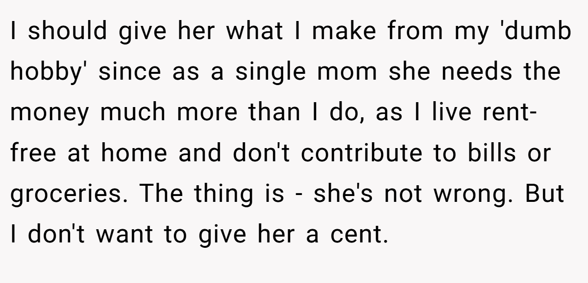 I should give her what I make from my 'dumb hobby' since as a single mom she needs the money much more than I do, as I live rent-free at home and don't contribute to bills or groceries. The thing is - she's not wrong. But I don't want to give her a cent.