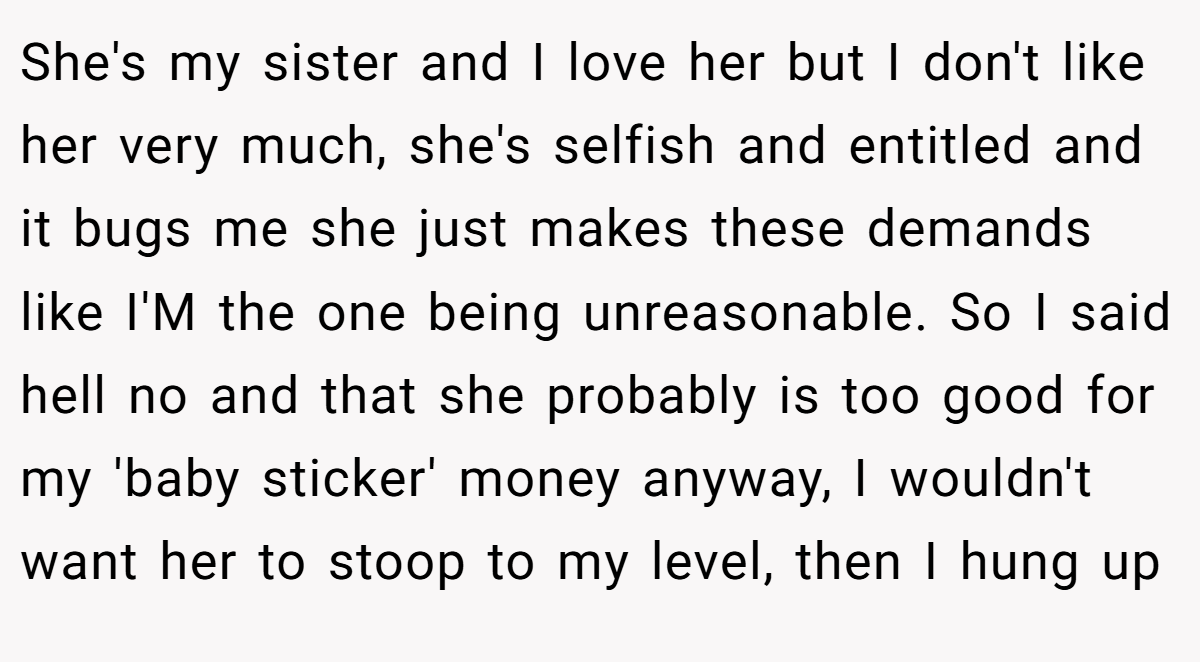 She's my sister and I love her but I don't like her very much, she's selfish and entitled and it bugs me she just makes these demands like I'M the one being unreasonable. So I said hell no and that she probably is too good for my 'baby sticker' money anyway, I wouldn't want her to stoop to my level, then I hung up