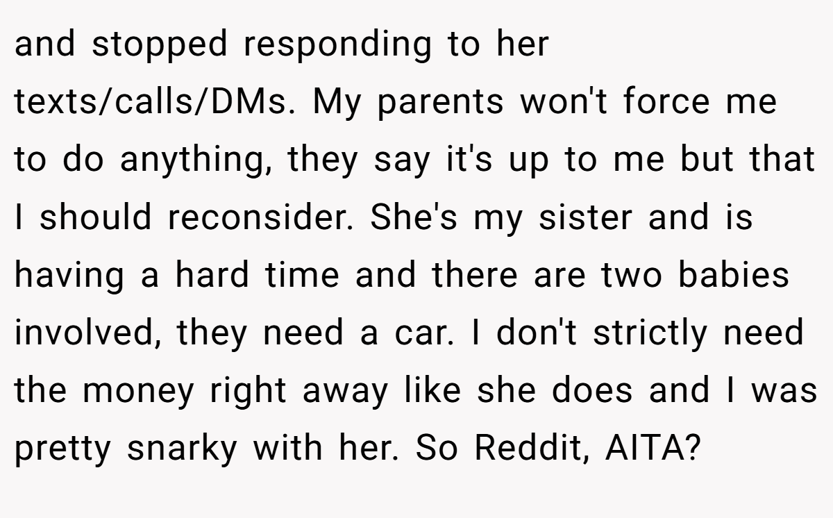 and stopped responding to her texts/calls/DMs. My parents won't force me to do anything, they say it's up to me but that I should reconsider. She's my sister and is having a hard time and there are two babies involved, they need a car. I don't strictly need the money right away like she does and I was pretty snarky with her. So Reddit, AITA?