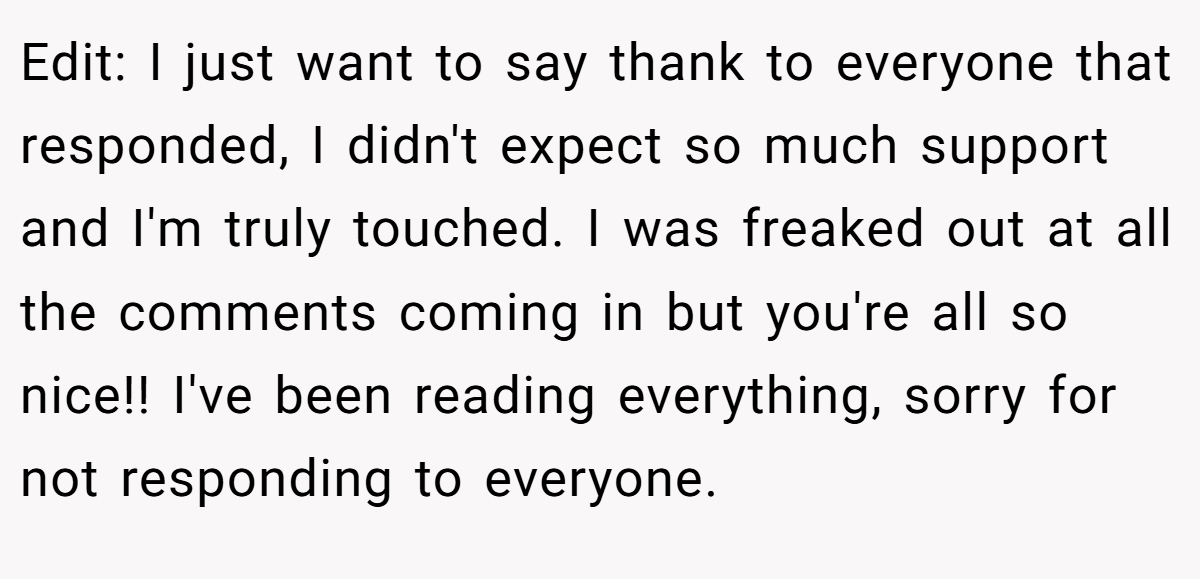 Edit: I just want to say thank to everyone that responded, I didn't expect so much support and I'm truly touched. I was freaked out at all the comments coming in but you're all so nice!! I've been reading everything, sorry for not responding to everyone.