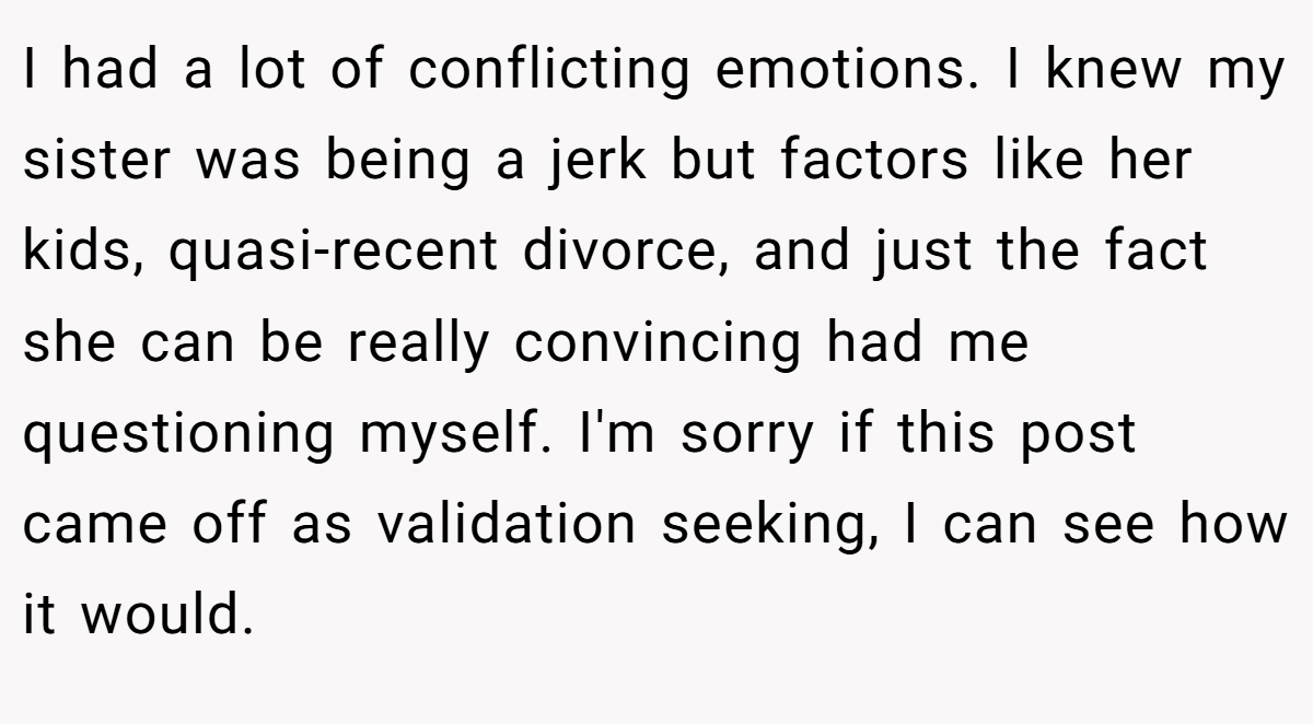 I had a lot of conflicting emotions. I knew my sister was being a jerk but factors like her kids, quasi-recent divorce, and just the fact she can be really convincing had me questioning myself. I'm sorry if this post came off as validation seeking, I can see how it would.