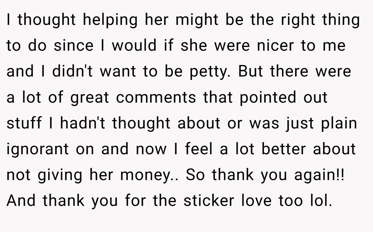 I thought helping her might be the right thing to do since I would if she were nicer to me and I didn't want to be petty. But there were a lot of great comments that pointed out stuff I hadn't thought about or was just plain ignorant on and now I feel a lot better about not giving her money.. So thank you again!! And thank you for the sticker love too lol.