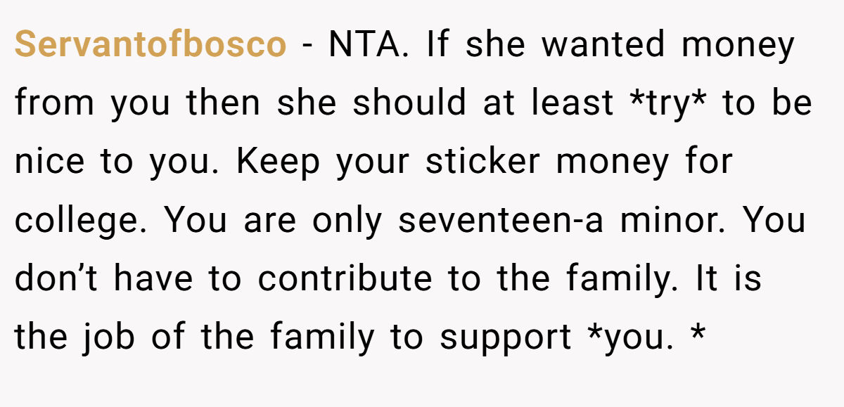 Servantofbosco - NTA. If she wanted money from you then she should at least *try* to be nice to you. Keep your sticker money for college. You are only seventeen-a minor. You don’t have to contribute to the family. It is the job of the family to support *you. *