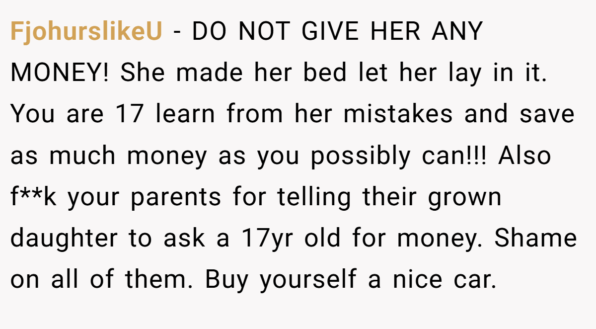FjohurslikeU - DO NOT GIVE HER ANY MONEY! She made her bed let her lay in it. You are 17 learn from her mistakes and save as much money as you possibly can!!! Also f**k your parents for telling their grown daughter to ask a 17yr old for money. Shame on all of them. Buy yourself a nice car.