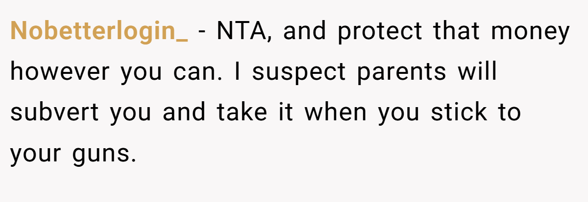 Nobetterlogin_ - NTA, and protect that money however you can. I suspect parents will subvert you and take it when you stick to your guns.