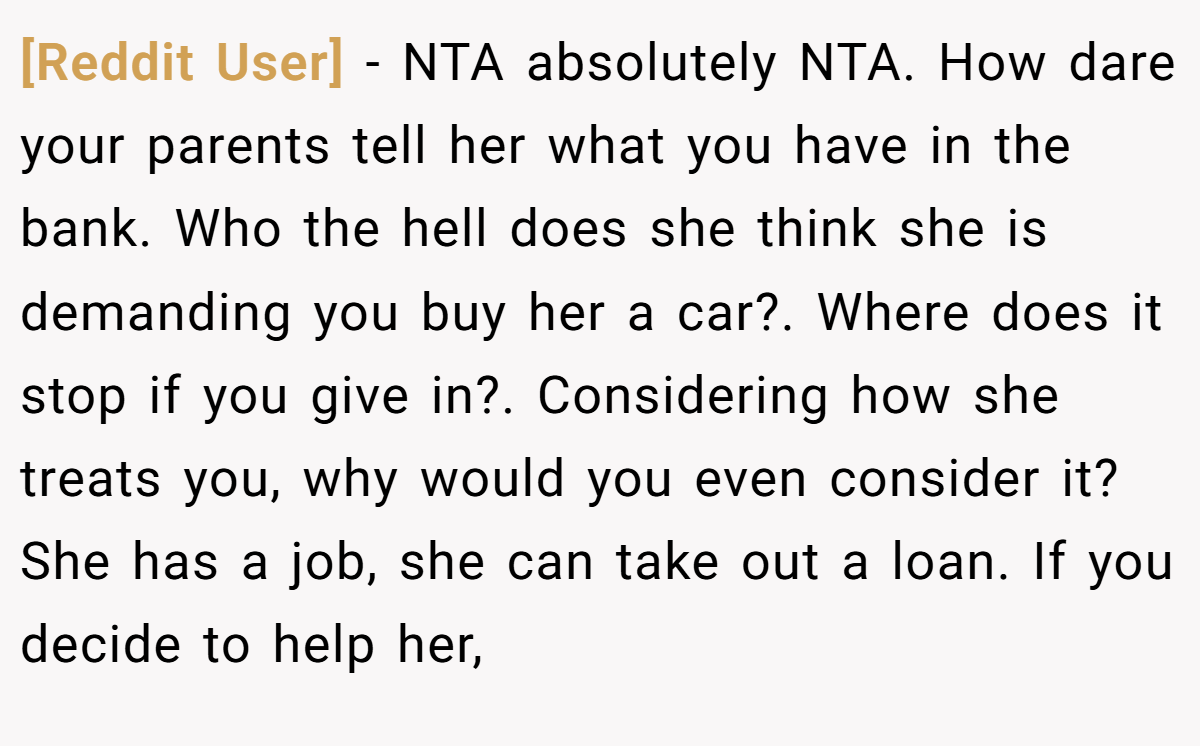 [Reddit User] - NTA absolutely NTA. How dare your parents tell her what you have in the bank. Who the hell does she think she is demanding you buy her a car?. Where does it stop if you give in?. Considering how she treats you, why would you even consider it? She has a job, she can take out a loan. If you decide to help her,