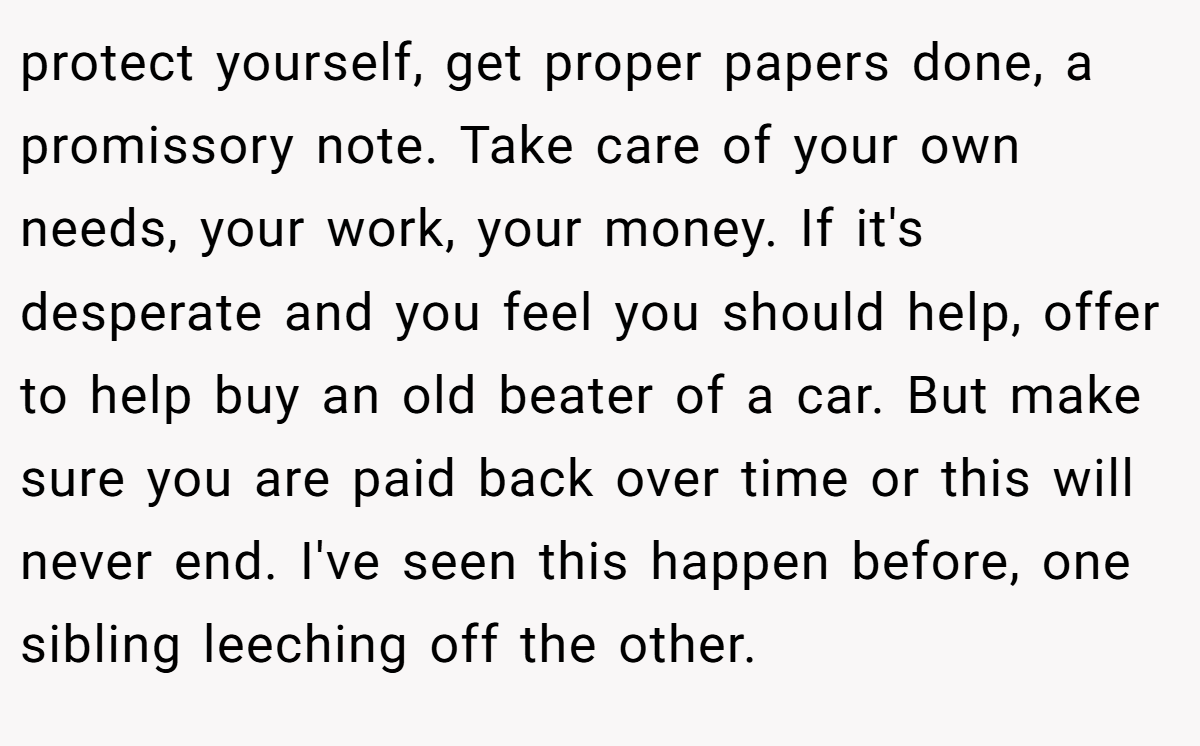 protect yourself, get proper papers done, a promissory note. Take care of your own needs, your work, your money. If it's desperate and you feel you should help, offer to help buy an old beater of a car. But make sure you are paid back over time or this will never end. I've seen this happen before, one sibling leeching off the other.