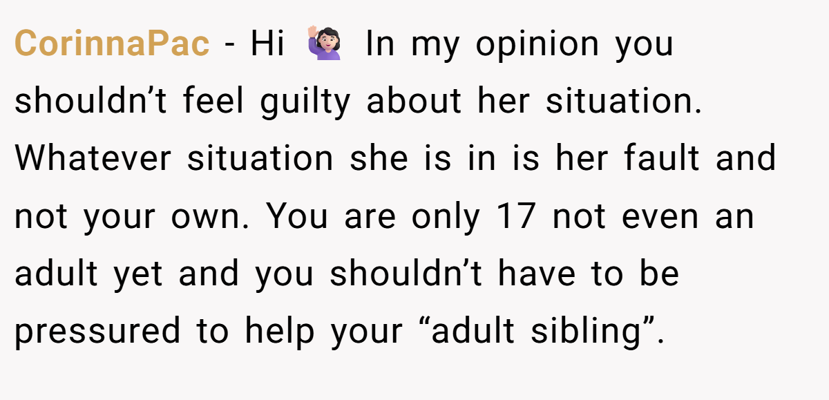 CorinnaPac - Hi 🙋🏻‍♀️ In my opinion you shouldn’t feel guilty about her situation. Whatever situation she is in is her fault and not your own. You are only 17 not even an adult yet and you shouldn’t have to be pressured to help your “adult sibling”.