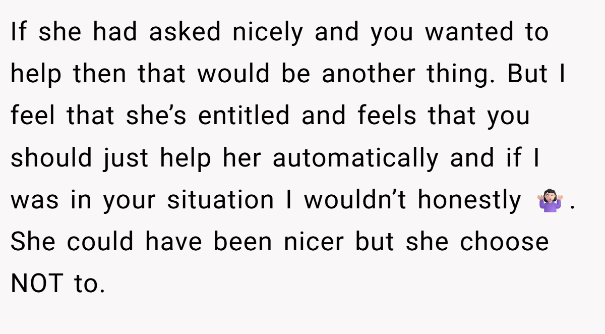If she had asked nicely and you wanted to help then that would be another thing. But I feel that she’s entitled and feels that you should just help her automatically and if I was in your situation I wouldn’t honestly 🤷🏻‍♀️. She could have been nicer but she choose NOT to.