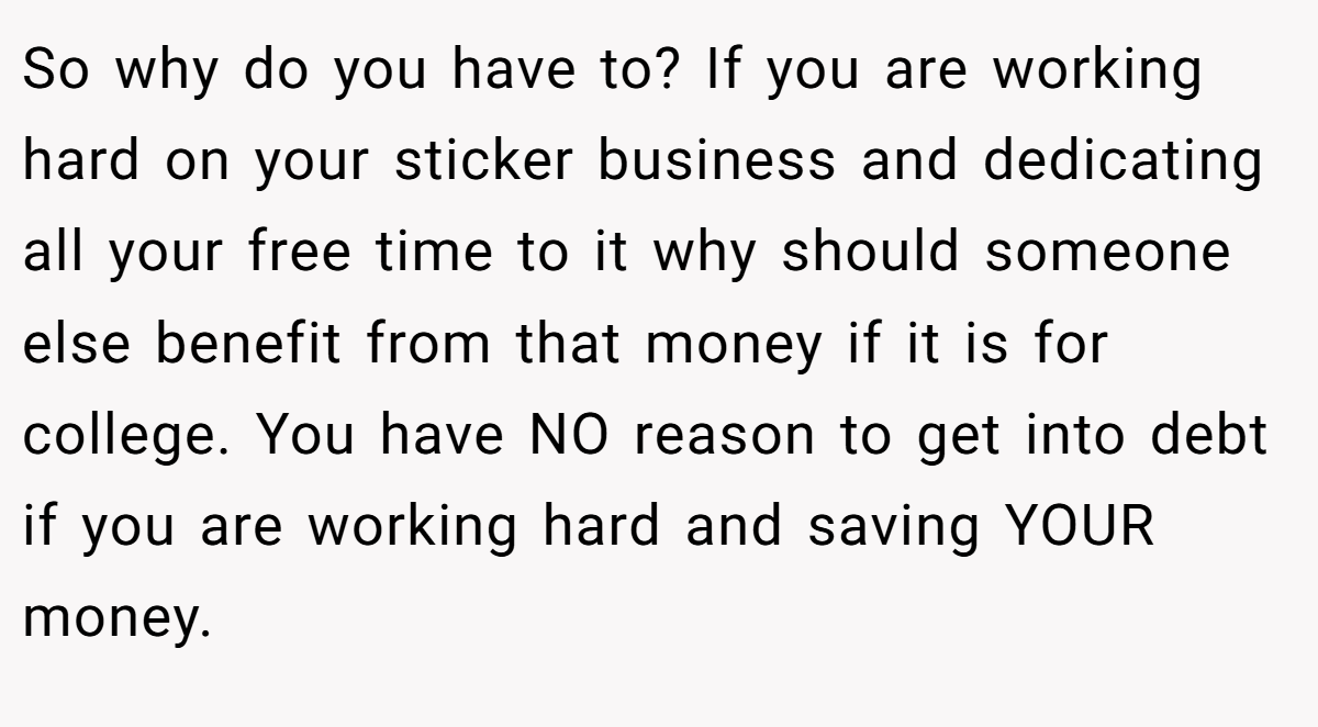 So why do you have to? If you are working hard on your sticker business and dedicating all your free time to it why should someone else benefit from that money if it is for college. You have NO reason to get into debt if you are working hard and saving YOUR money.