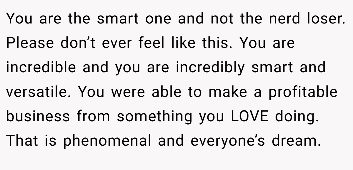 You are the smart one and not the nerd loser. Please don’t ever feel like this. You are incredible and you are incredibly smart and versatile. You were able to make a profitable business from something you LOVE doing. That is phenomenal and everyone’s dream.