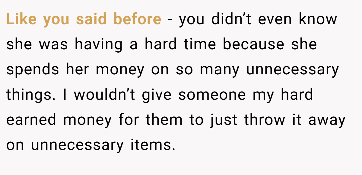 Like you said before - you didn’t even know she was having a hard time because she spends her money on so many unnecessary things. I wouldn’t give someone my hard earned money for them to just throw it away on unnecessary items.