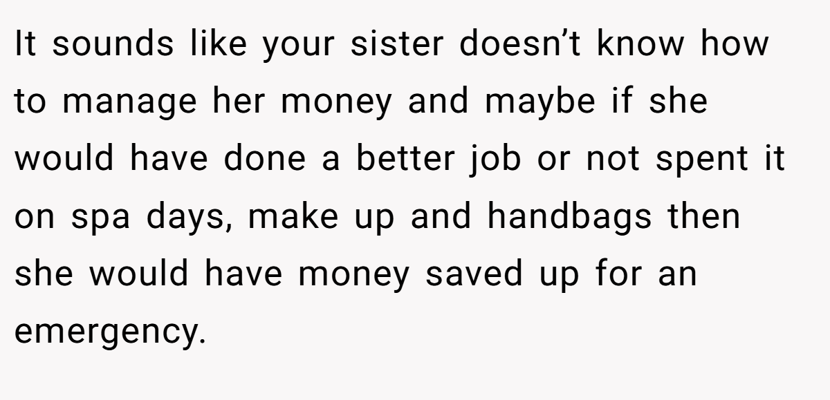 It sounds like your sister doesn’t know how to manage her money and maybe if she would have done a better job or not spent it on spa days, make up and handbags then she would have money saved up for an emergency.
