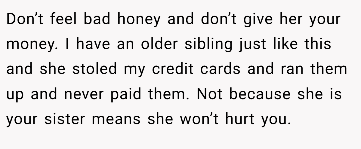 Don’t feel bad honey and don’t give her your money. I have an older sibling just like this and she stoled my credit cards and ran them up and never paid them. Not because she is your sister means she won’t hurt you.