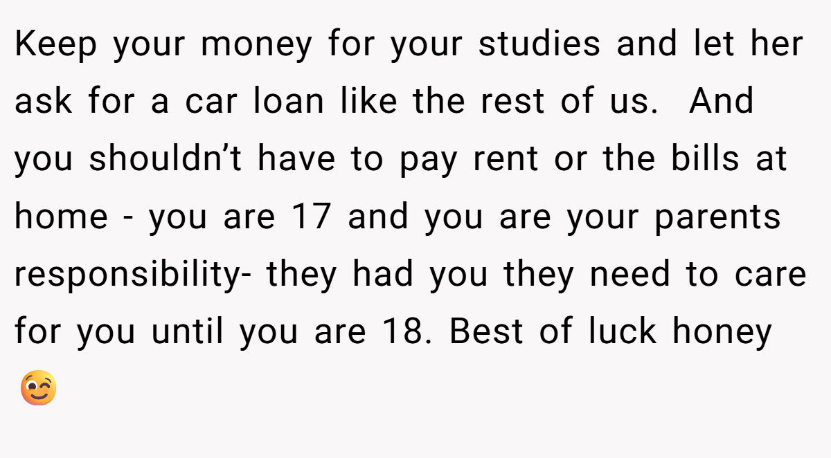 Keep your money for your studies and let her ask for a car loan like the rest of us.  And you shouldn’t have to pay rent or the bills at home - you are 17 and you are your parents responsibility- they had you they need to care for you until you are 18. Best of luck honey 😉