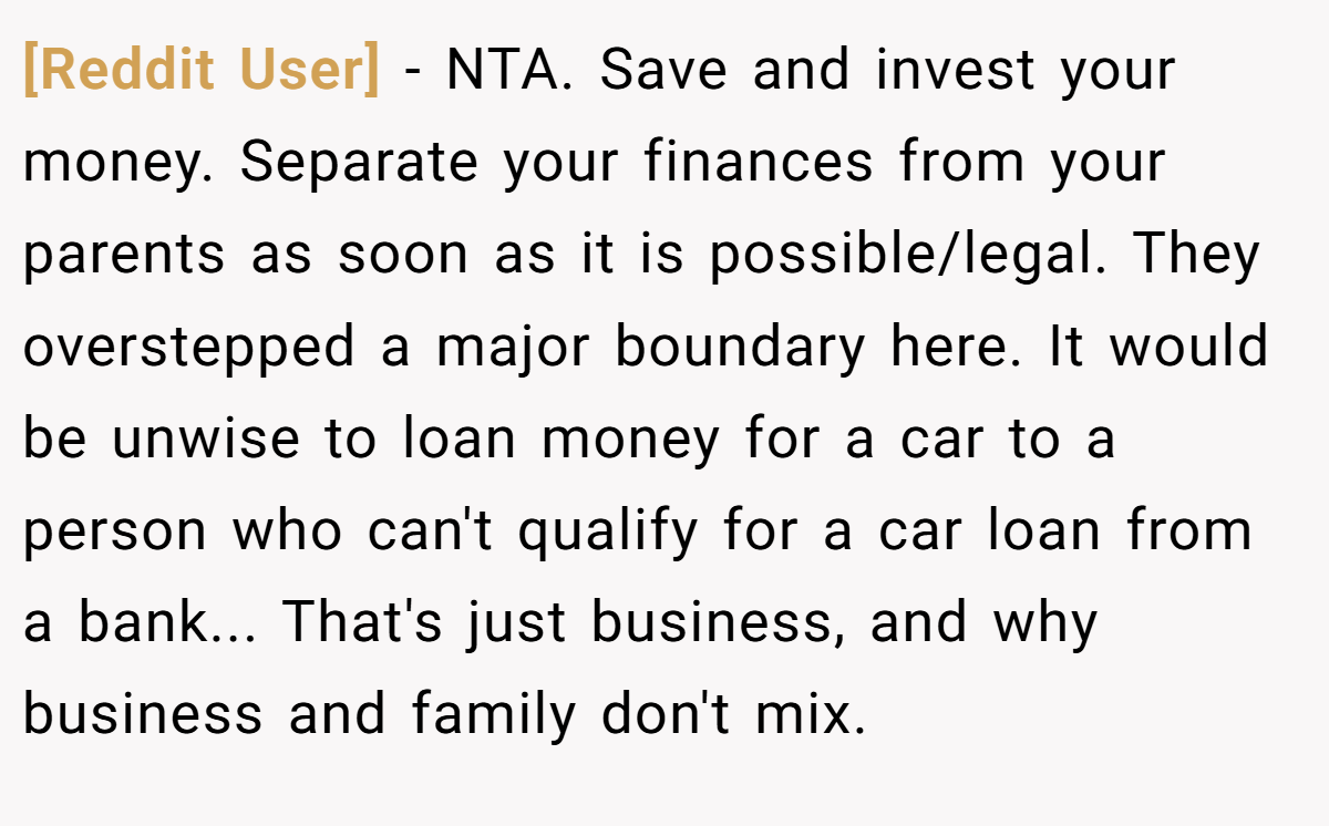 [Reddit User] - NTA. Save and invest your money. Separate your finances from your parents as soon as it is possible/legal. They overstepped a major boundary here. It would be unwise to loan money for a car to a person who can't qualify for a car loan from a bank... That's just business, and why business and family don't mix.