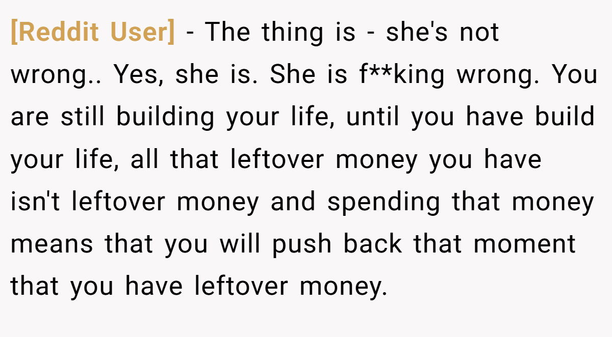 [Reddit User] - The thing is - she's not wrong.. Yes, she is. She is f**king wrong. You are still building your life, until you have build your life, all that leftover money you have isn't leftover money and spending that money means that you will push back that moment that you have leftover money.