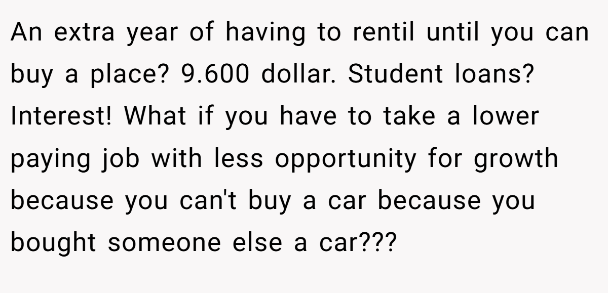 An extra year of having to rentil until you can buy a place? 9.600 dollar. Student loans? Interest! What if you have to take a lower paying job with less opportunity for growth because you can't buy a car because you bought someone else a car???