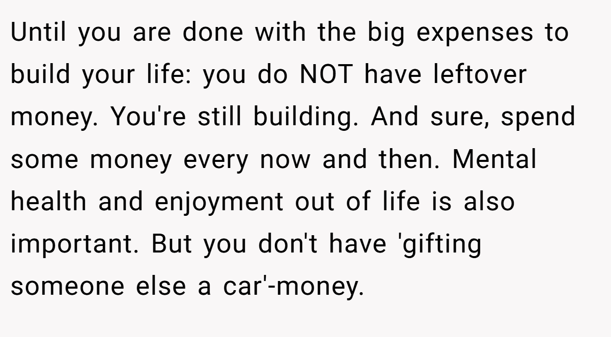 Until you are done with the big expenses to build your life: you do NOT have leftover money. You're still building. And sure, spend some money every now and then. Mental health and enjoyment out of life is also important. But you don't have 'gifting someone else a car'-money.