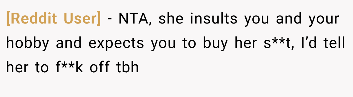 [Reddit User] - NTA, she insults you and your hobby and expects you to buy her s**t, I’d tell her to f**k off tbh