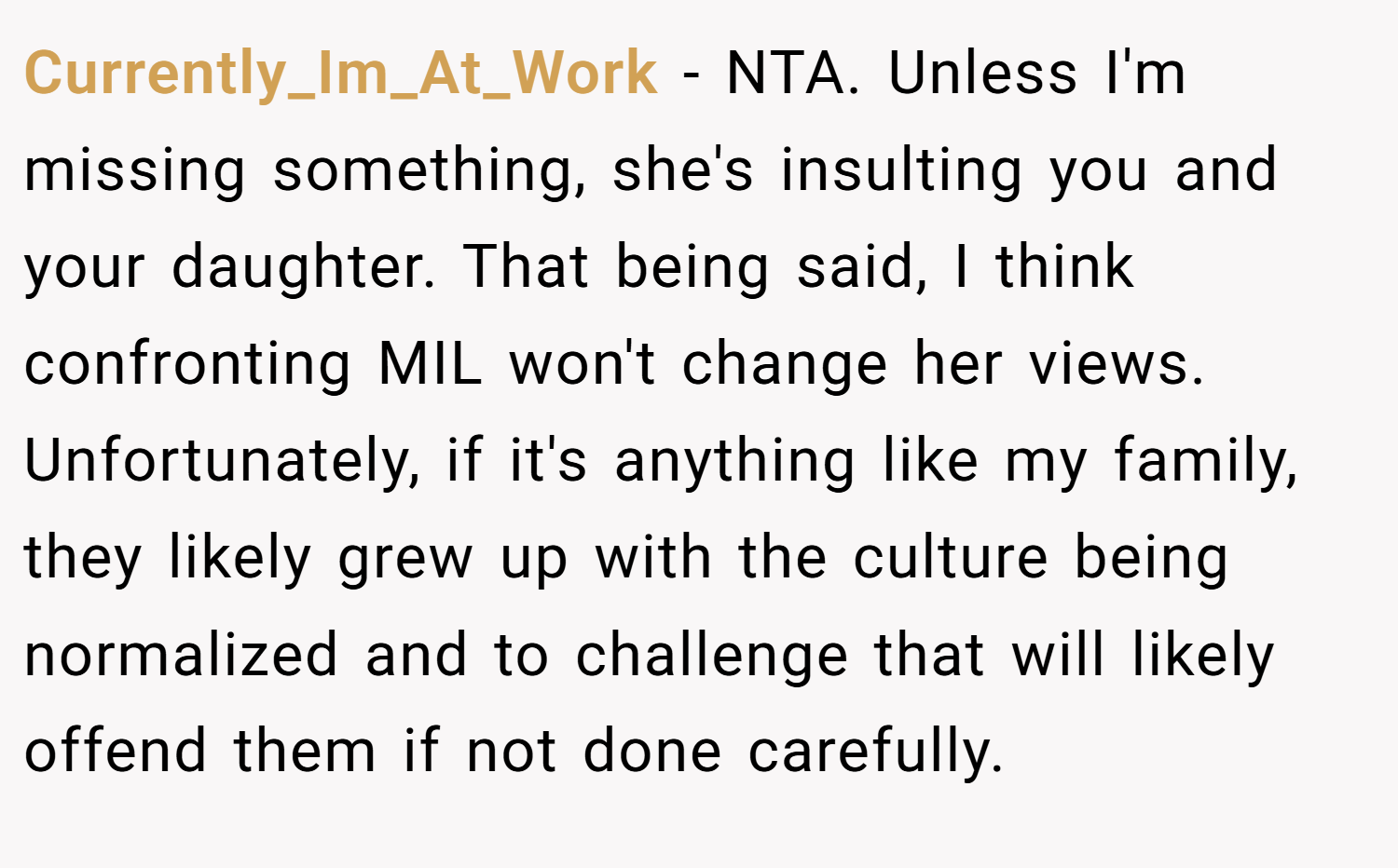 Currently_Im_At_Work − NTA. Unless I'm missing something, she's insulting you and your daughter. That being said, I think confronting MIL won't change her views. Unfortunately, if it's anything like my family, they likely grew up with the culture being normalized and to challenge that will likely offend them if not done carefully.