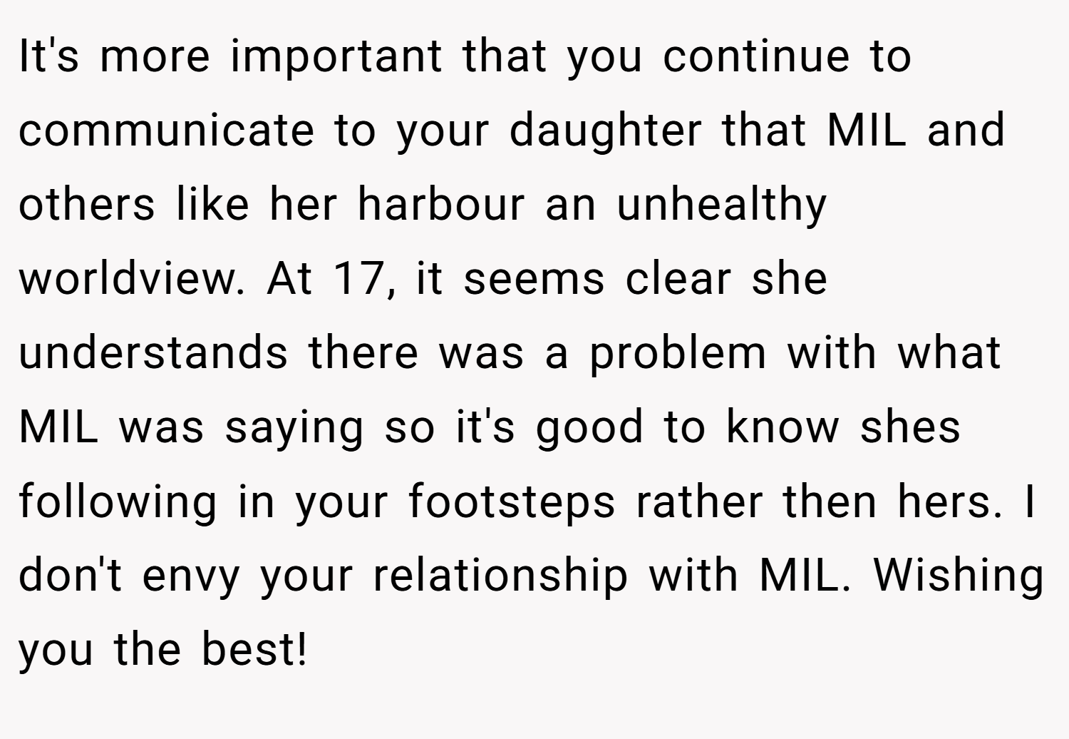 It's more important that you continue to communicate to your daughter that MIL and others like her harbour an unhealthy worldview. At 17, it seems clear she understands there was a problem with what MIL was saying so it's good to know shes following in your footsteps rather then hers. I don't envy your relationship with MIL. Wishing you the best!